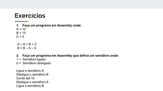 Exercícios
1. Faça um programa em Assembly onde:
A = 10
B = 15
C = 5
A = A + B + C
B = B – A – C
2. Faça um programa em Assembly que defina um semáforo onde:
1 = Semáforo ligado
0 = Semáforo desligado
Ligue o semáforo A
Desligue o semáforo B
Conte até 10
Desligue o semáforo A
Ligue o semáforo B
 