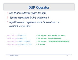  Use DUP to allocate space for data
 Syntax: repetitions DUP ( argument )
 repetitions and argument must be constants or
constant expressions
Assembly Language 33
DUP Operator
var1 BYTE 20 DUP(0) ; 20 bytes, all equal to zero
var2 BYTE 20 DUP(?) ; 20 bytes, uninitialized
var3 BYTE 4 DUP("STACK") ; 20 bytes: "STACKSTACKSTACKSTACK"
var4 BYTE 10,3 DUP(0),20 ; 5 bytes
 