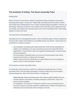 The Evolution of Safety: The Smart Assembly Point
Introduction
When it comes to ensuring the safety of individuals during emergency evacuations,
assembly points play a crucial role. Traditionally, assembly points have been marked
with simple signs displaying the iconic image of people gathering together. However, as
technology continues to advance, the concept of the assembly point is getting smarter.
In this blog, we'll explore the innovative idea of the "Smart Assembly Point," which takes
safety to a whole new level.
The Importance of Assembly Points
Assembly points are designated locations where individuals gather during emergencies
to ensure their safety and facilitate accountability during evacuations. These points are
essential for a variety of reasons:
​ Accountability: Assembly points help authorities verify that all individuals are
safely out of a building or an area, preventing anyone from being left behind.
​ Organization: They provide a clear and organized meeting place, reducing chaos
during evacuations.
​ Communication: Assembly points can serve as communication hubs where
important information is shared with evacuees.
​ Safety: They ensure that individuals are a safe distance from the emergency,
such as a fire or other hazardous situation.
The Transition to Smart Assembly Points
In recent years, there has been a shift from traditional assembly points to "Smart
Assembly Points" that leverage technology to enhance safety and communication
during emergencies. Here's how this transition is happening:
​ Digital Signage: Smart assembly points often feature digital displays that can
provide real-time information, including emergency instructions, maps, and
communication updates.
​ IoT Integration: The Internet of Things (IoT) allows smart assembly points to
connect to sensors and data networks, enabling them to detect the presence of
individuals and communicate with emergency services.
 