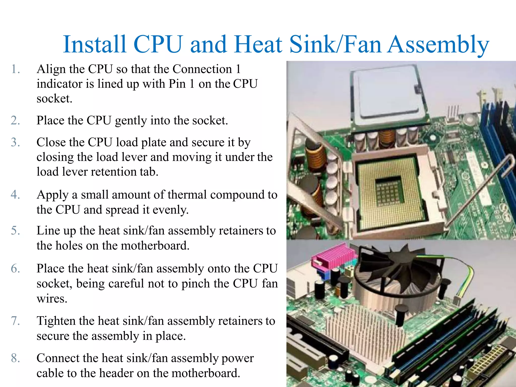 Install CPU and Heat Sink/Fan Assembly
1. Align the CPU so that the Connection 1
indicator is lined up with Pin 1 on the CPU
socket.
2. Place the CPU gently into the socket.
3. Close the CPU load plate and secure it by
closing the load lever and moving it under the
load lever retention tab.
4. Apply a small amount of thermal compound to
the CPU and spread it evenly.
5. Line up the heat sink/fan assembly retainers to
the holes on the motherboard.
6. Place the heat sink/fan assembly onto the CPU
socket, being careful not to pinch the CPU fan
wires.
7. Tighten the heat sink/fan assembly retainers to
secure the assembly in place.
8. Connect the heat sink/fan assembly power
cable to the header on the motherboard.
 