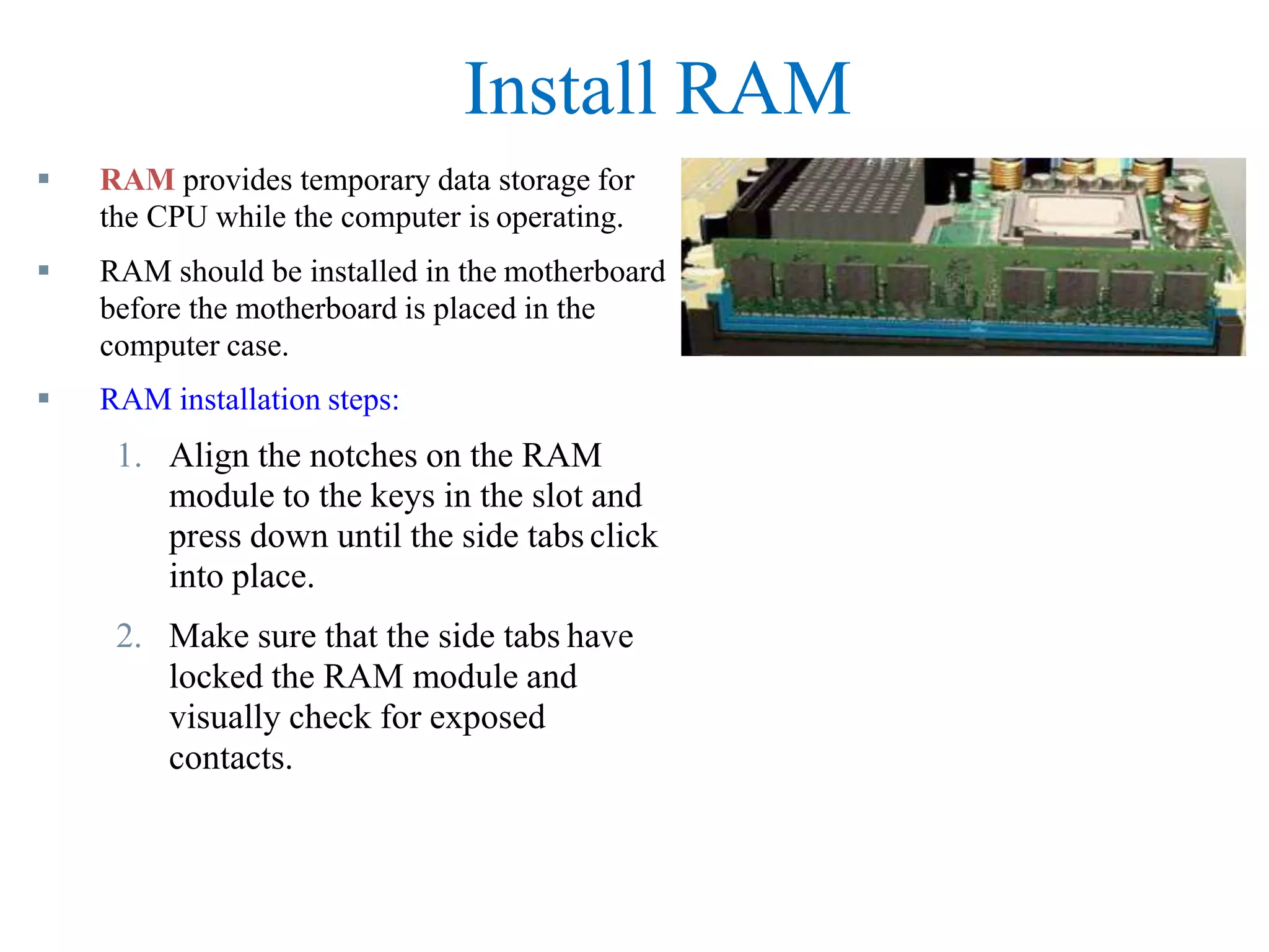 Install RAM
 RAM provides temporary data storage for
the CPU while the computer is operating.
 RAM should be installed in the motherboard
before the motherboard is placed in the
computer case.
 RAM installation steps:
1. Align the notches on the RAM
module to the keys in the slot and
press down until the side tabs click
into place.
2. Make sure that the side tabs have
locked the RAM module and
visually check for exposed
contacts.
 