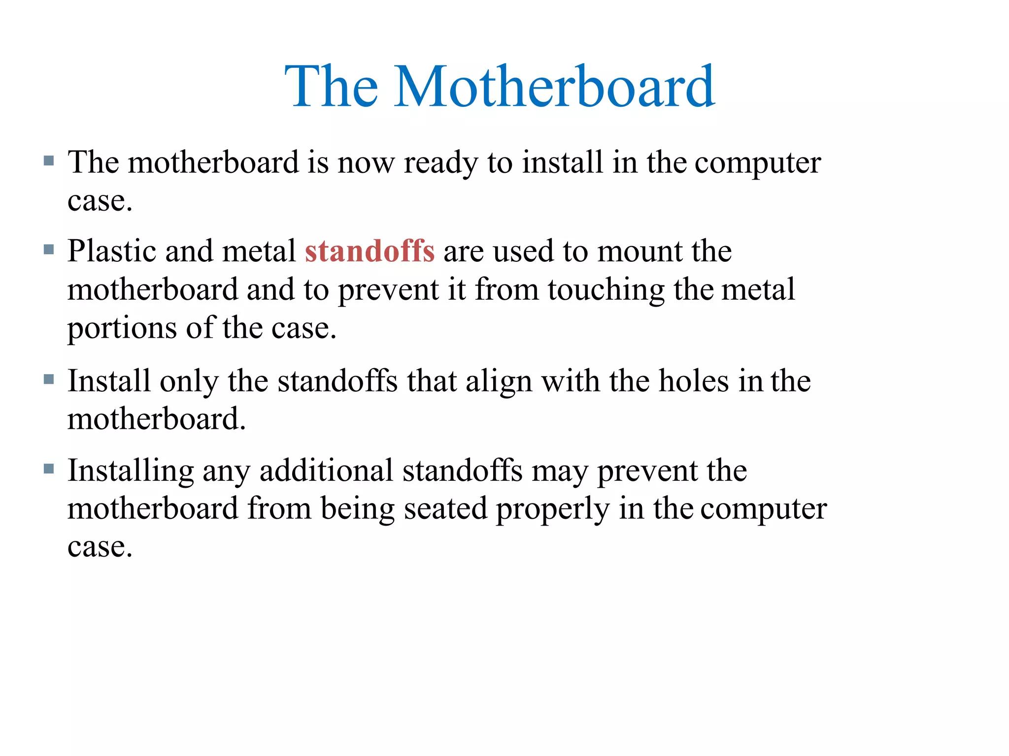 The Motherboard
 The motherboard is now ready to install in the computer
case.
 Plastic and metal standoffs are used to mount the
motherboard and to prevent it from touching the metal
portions of the case.
 Install only the standoffs that align with the holes in the
motherboard.
 Installing any additional standoffs may prevent the
motherboard from being seated properly in the computer
case.
 