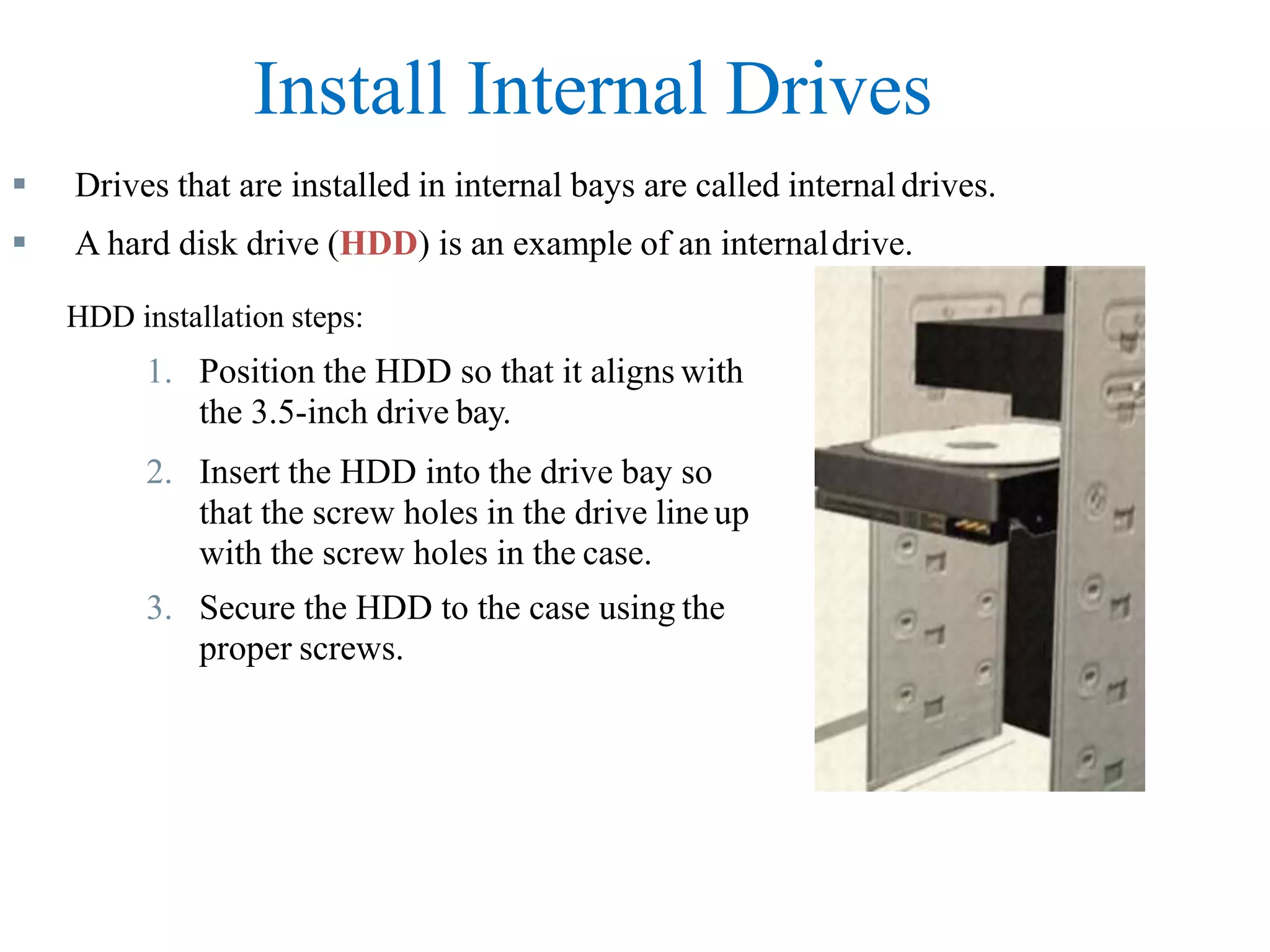 Install Internal Drives
 Drives that are installed in internal bays are called internal drives.
 A hard disk drive (HDD) is an example of an internaldrive.
HDD installation steps:
1. Position the HDD so that it aligns with
the 3.5-inch drive bay.
2. Insert the HDD into the drive bay so
that the screw holes in the drive line up
with the screw holes in the case.
3. Secure the HDD to the case using the
proper screws.
 