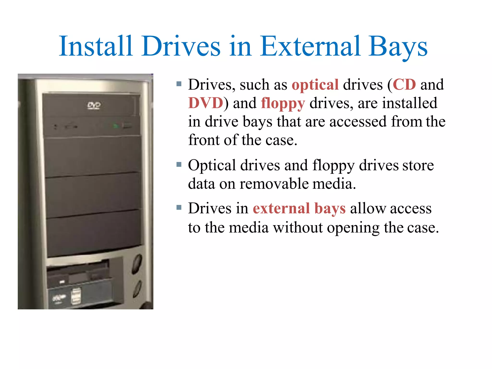 Install Drives in External Bays
 Drives, such as optical drives (CD and
DVD) and floppy drives, are installed
in drive bays that are accessed from the
front of the case.
 Optical drives and floppy drives store
data on removable media.
 Drives in external bays allow access
to the media without opening the case.
 