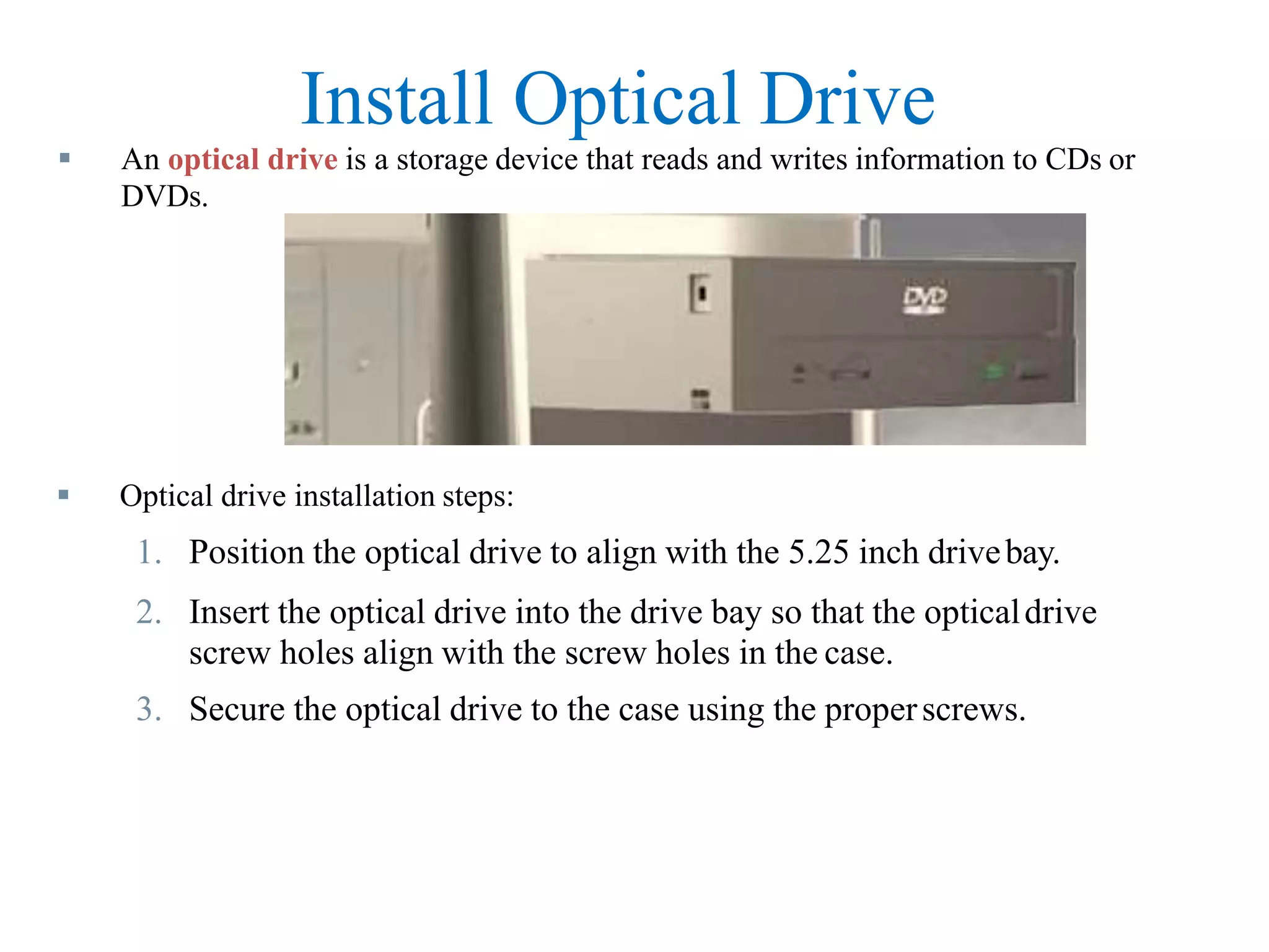 Install Optical Drive
 Optical drive installation steps:
1. Position the optical drive to align with the 5.25 inch drivebay.
2. Insert the optical drive into the drive bay so that the opticaldrive
screw holes align with the screw holes in the case.
3. Secure the optical drive to the case using the properscrews.
 An optical drive is a storage device that reads and writes information to CDs or
DVDs.
 