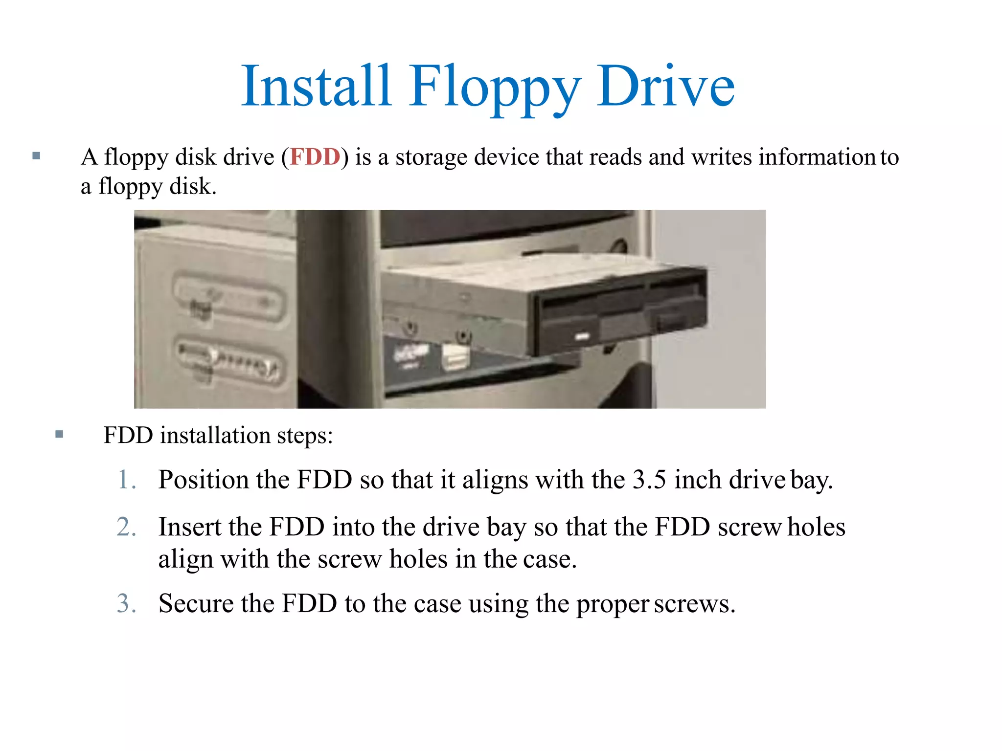 Install Floppy Drive
 A floppy disk drive (FDD) is a storage device that reads and writes informationto
a floppy disk.
 FDD installation steps:
1. Position the FDD so that it aligns with the 3.5 inch drivebay.
2. Insert the FDD into the drive bay so that the FDD screw holes
align with the screw holes in the case.
3. Secure the FDD to the case using the properscrews.
 