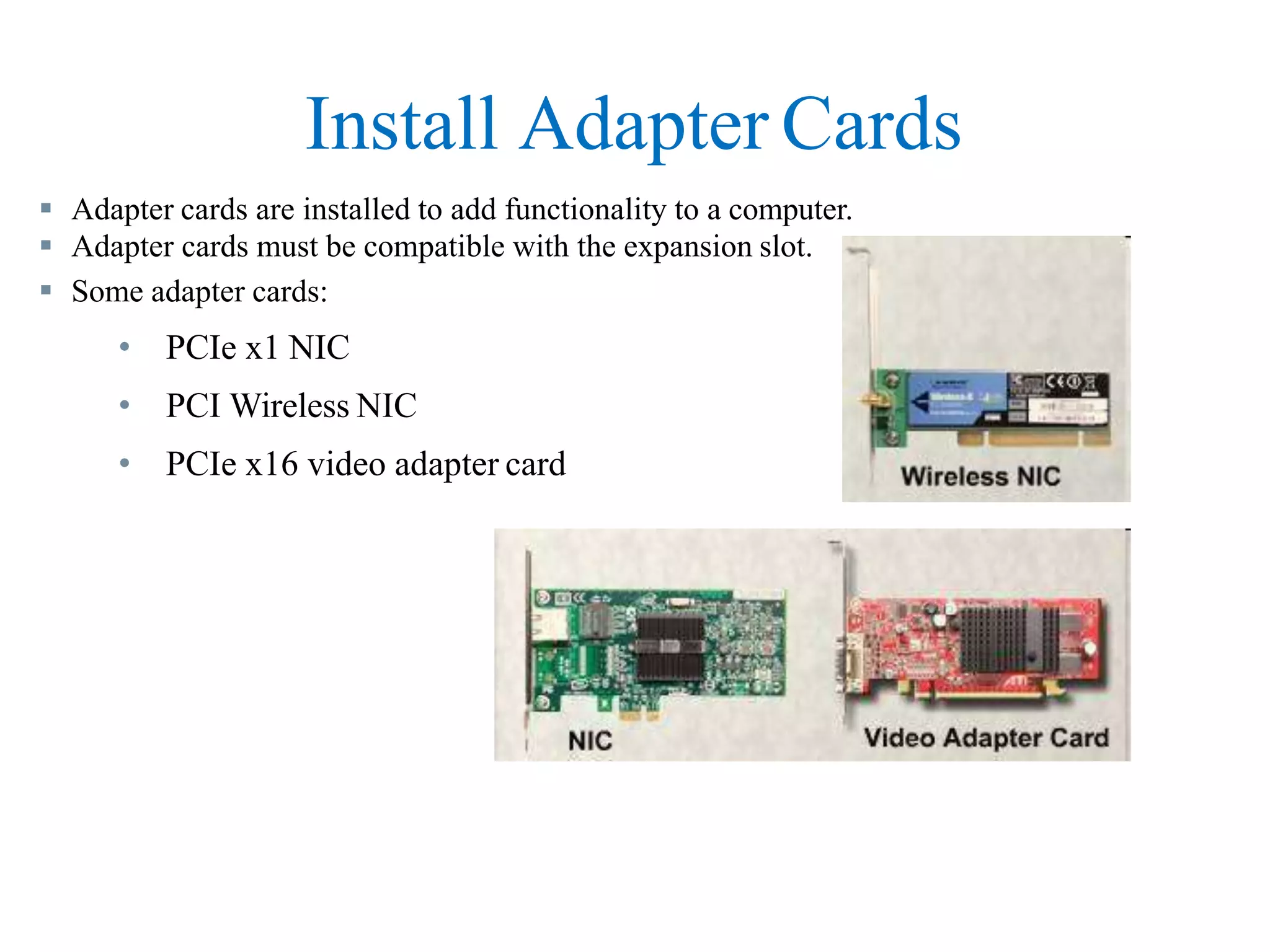 Install Adapter Cards
 Adapter cards are installed to add functionality to a computer.
 Adapter cards must be compatible with the expansion slot.
 Some adapter cards:
• PCIe x1 NIC
• PCI Wireless NIC
• PCIe x16 video adapter card
 