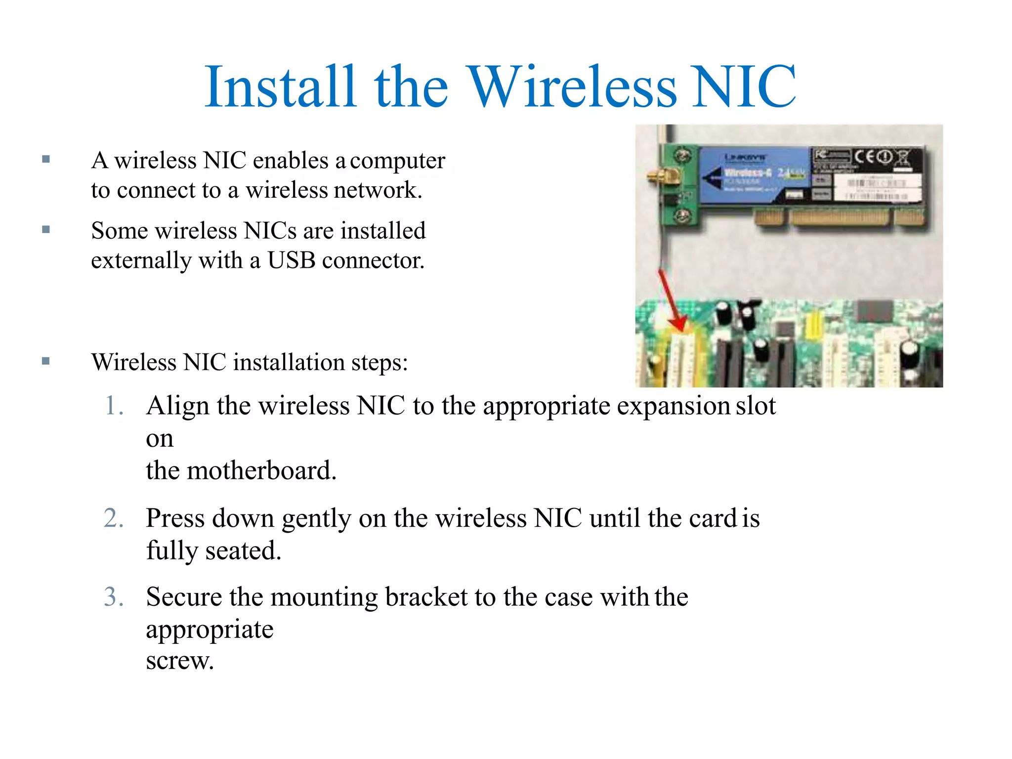 Install the Wireless NIC
 A wireless NIC enables acomputer
to connect to a wireless network.
 Some wireless NICs are installed
externally with a USB connector.
 Wireless NIC installation steps:
1. Align the wireless NIC to the appropriate expansion slot
on
the motherboard.
2. Press down gently on the wireless NIC until the card is
fully seated.
3. Secure the mounting bracket to the case with the
appropriate
screw.
 