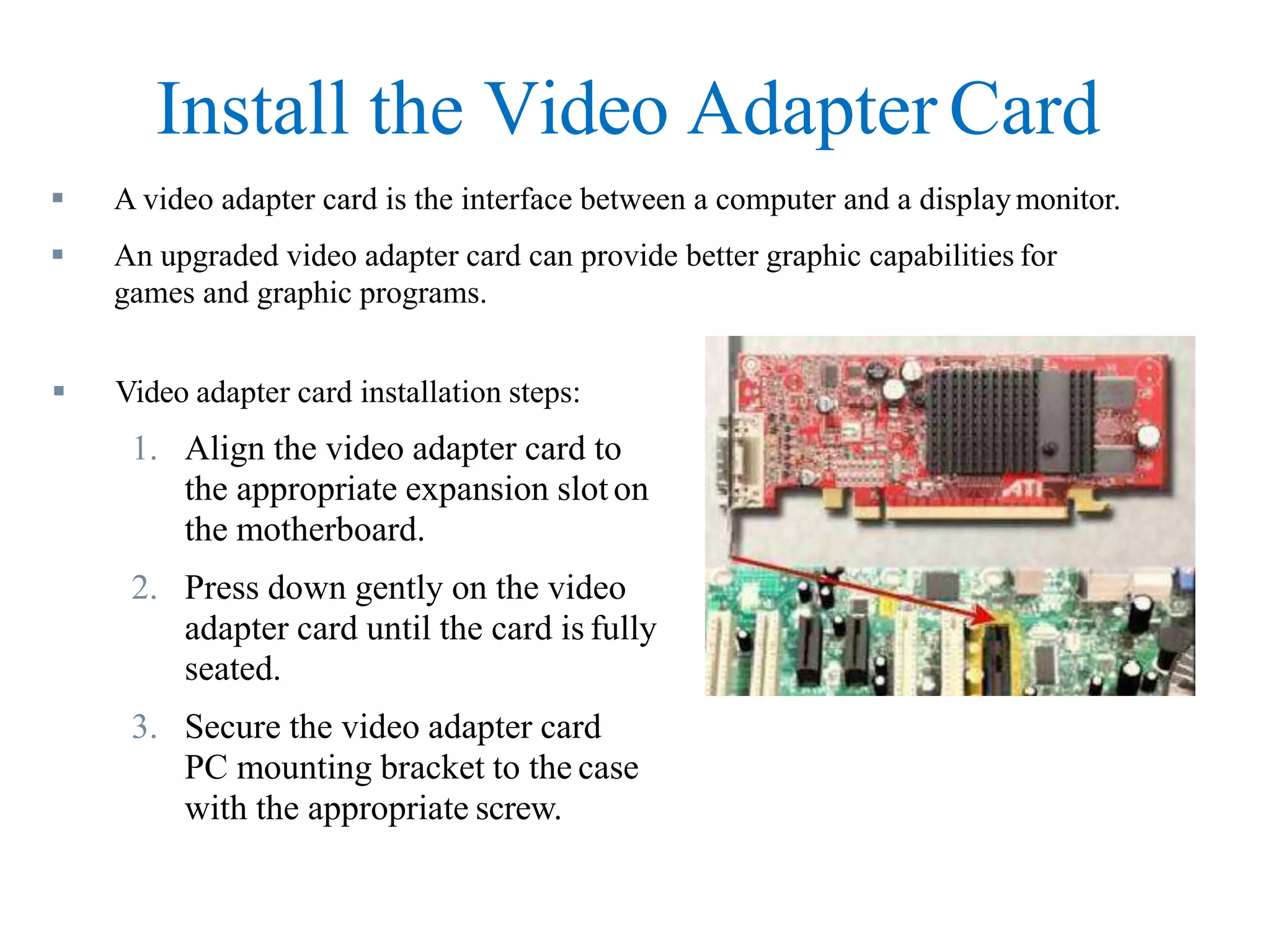 Install the Video Adapter Card
 A video adapter card is the interface between a computer and a displaymonitor.
 An upgraded video adapter card can provide better graphic capabilities for
games and graphic programs.
 Video adapter card installation steps:
1. Align the video adapter card to
the appropriate expansion sloton
the motherboard.
2. Press down gently on the video
adapter card until the card is fully
seated.
3. Secure the video adapter card
PC mounting bracket to the case
with the appropriate screw.
 