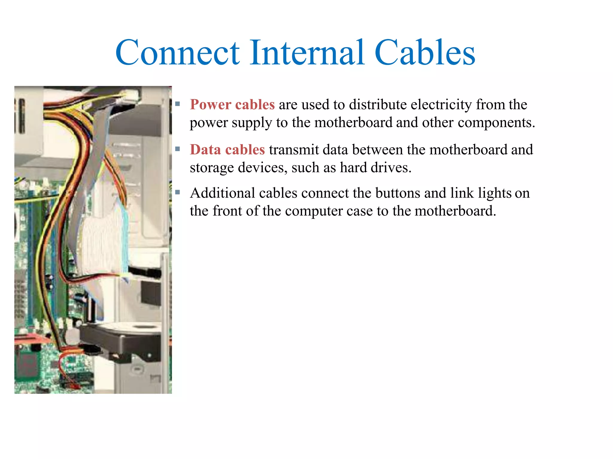 Connect Internal Cables
 Power cables are used to distribute electricity from the
power supply to the motherboard and other components.
 Data cables transmit data between the motherboard and
storage devices, such as hard drives.
 Additional cables connect the buttons and link lights on
the front of the computer case to the motherboard.
 