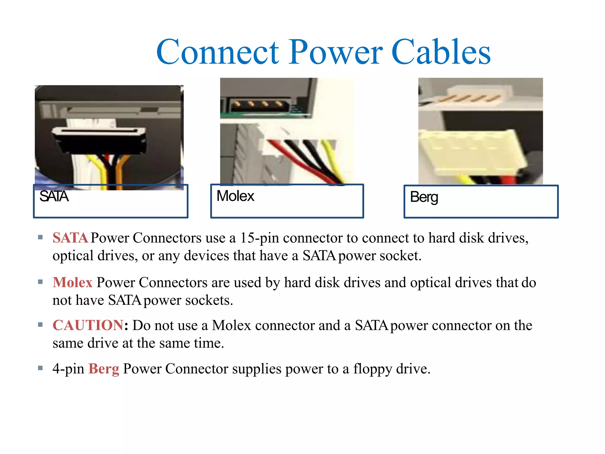 Berg
Connect Power Cables
 SATAPower Connectors use a 15-pin connector to connect to hard disk drives,
optical drives, or any devices that have a SATApower socket.
 Molex Power Connectors are used by hard disk drives and optical drives that do
not have SATApower sockets.
 CAUTION: Do not use a Molex connector and a SATApower connector on the
same drive at the same time.
 4-pin Berg Power Connector supplies power to a floppy drive.
SA
T
A Molex
 