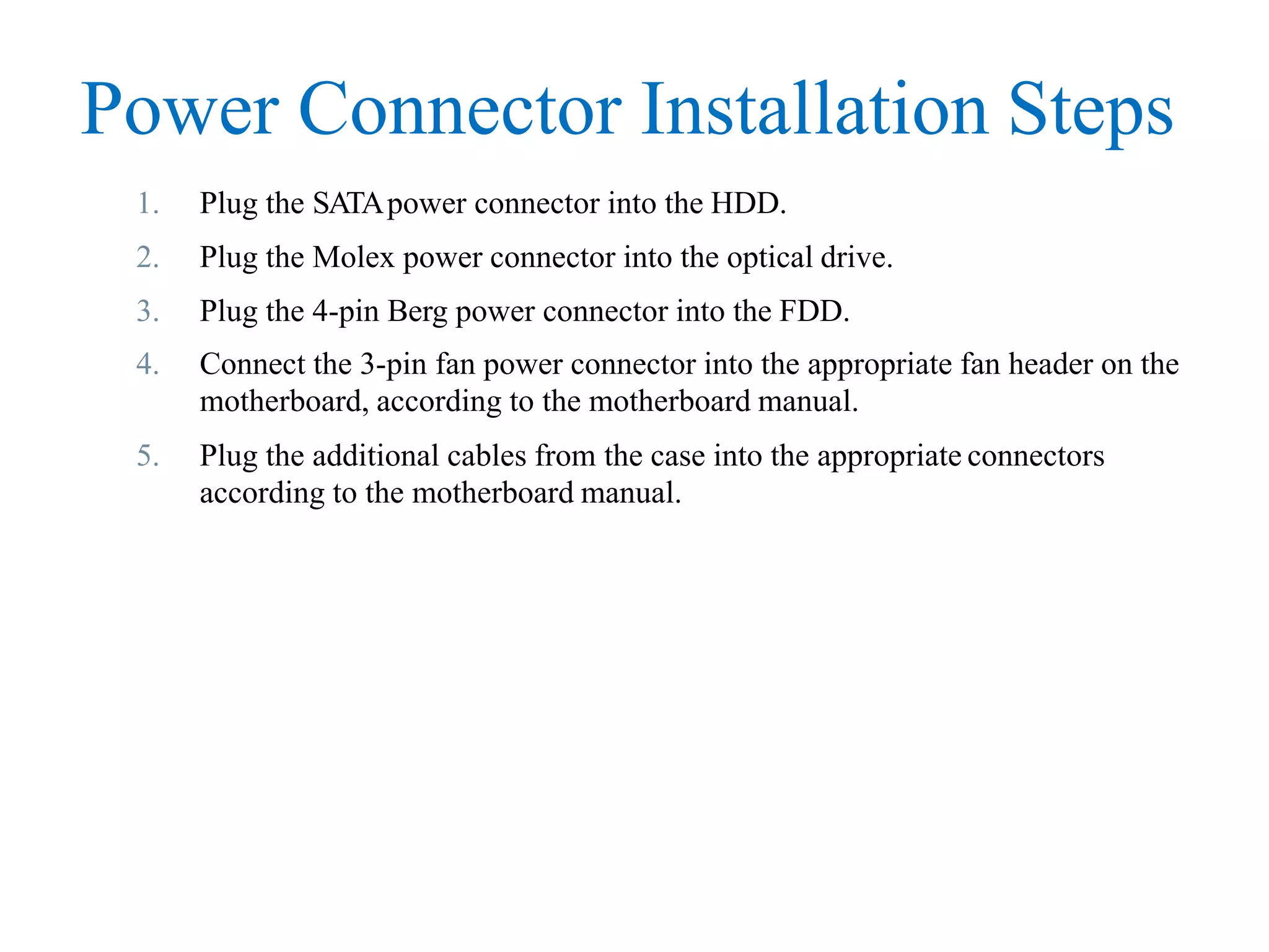 Power Connector Installation Steps
1. Plug the SATApower connector into the HDD.
2. Plug the Molex power connector into the optical drive.
3. Plug the 4-pin Berg power connector into the FDD.
4. Connect the 3-pin fan power connector into the appropriate fan header on the
motherboard, according to the motherboard manual.
5. Plug the additional cables from the case into the appropriate connectors
according to the motherboard manual.
 