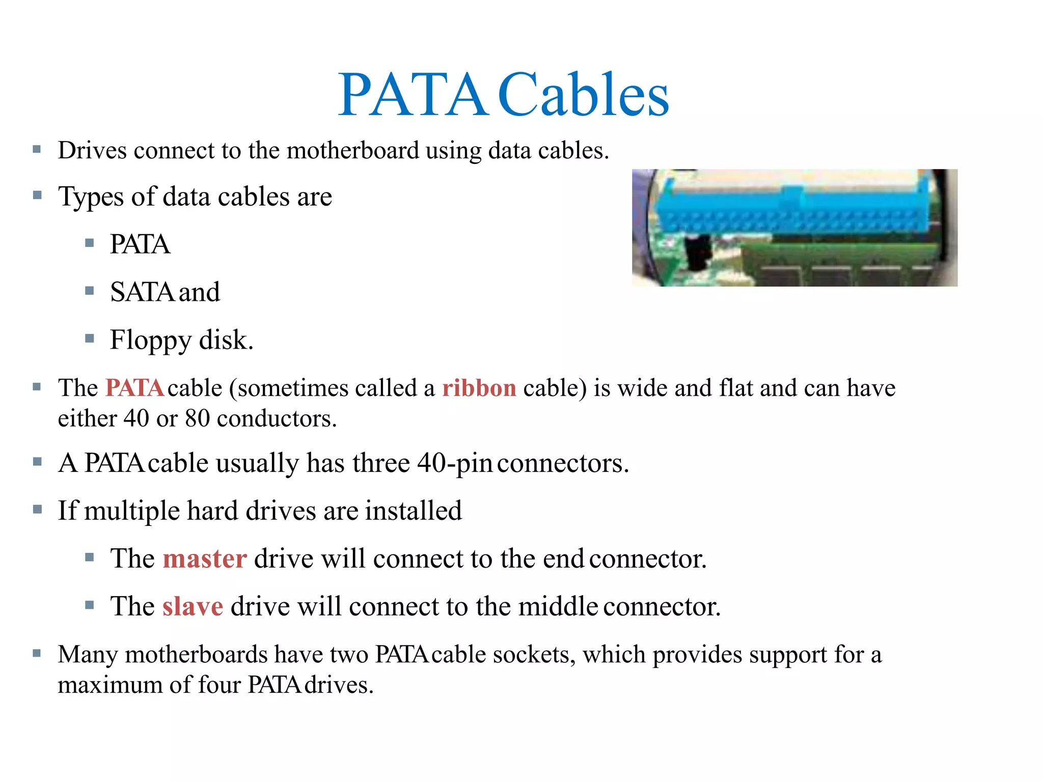 PATACables
 Drives connect to the motherboard using data cables.
 Types of data cables are
 PATA
 SATAand
 Floppy disk.
 The PATAcable (sometimes called a ribbon cable) is wide and flat and can have
either 40 or 80 conductors.
 A PATAcable usually has three 40-pinconnectors.
 If multiple hard drives are installed
 The master drive will connect to the endconnector.
 The slave drive will connect to the middleconnector.
 Many motherboards have two PATAcable sockets, which provides support for a
maximum of four PATAdrives.
 