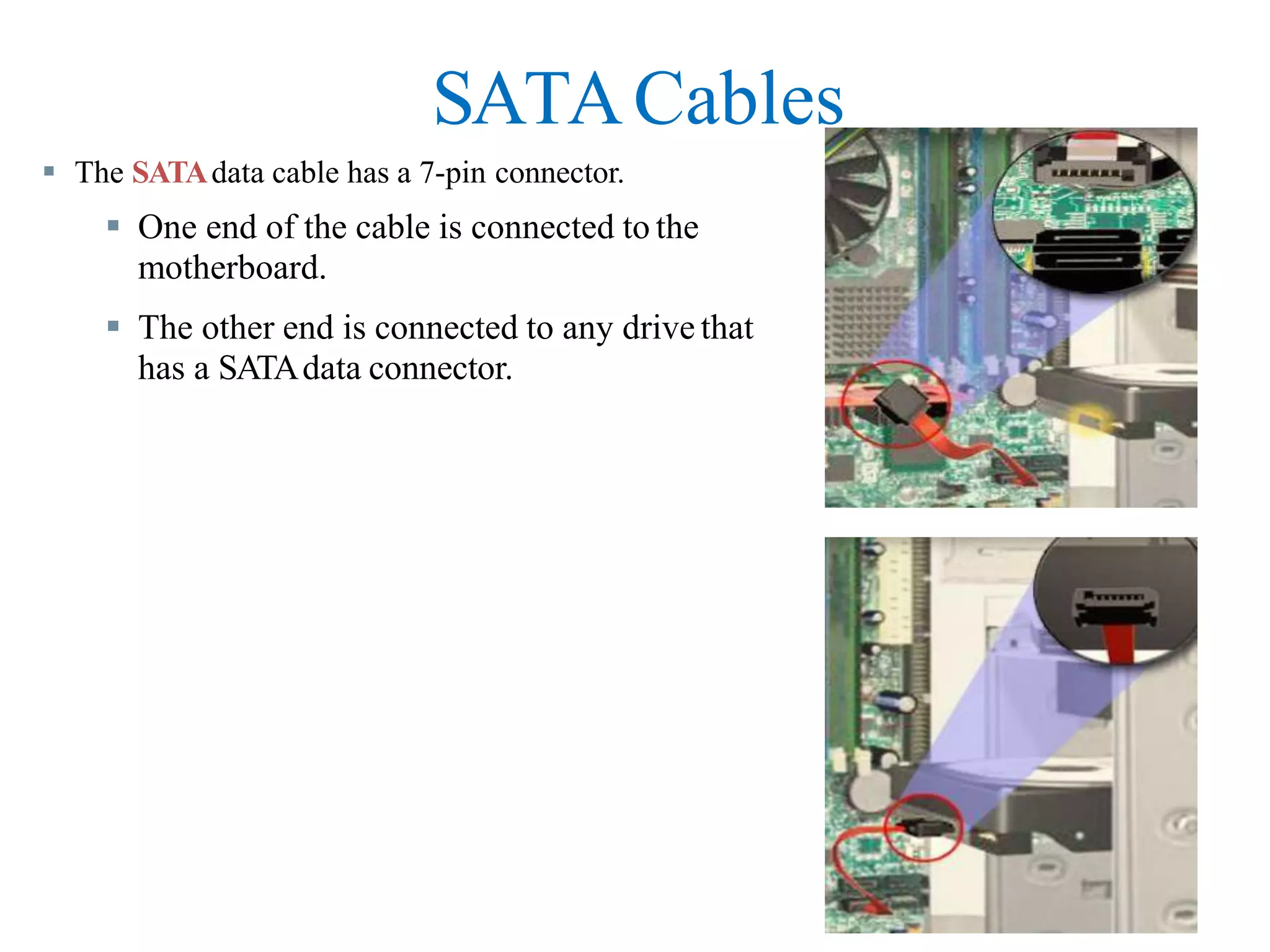 SATACables
 The SATAdata cable has a 7-pin connector.
 One end of the cable is connected to the
motherboard.
 The other end is connected to any drive that
has a SATAdata connector.
 