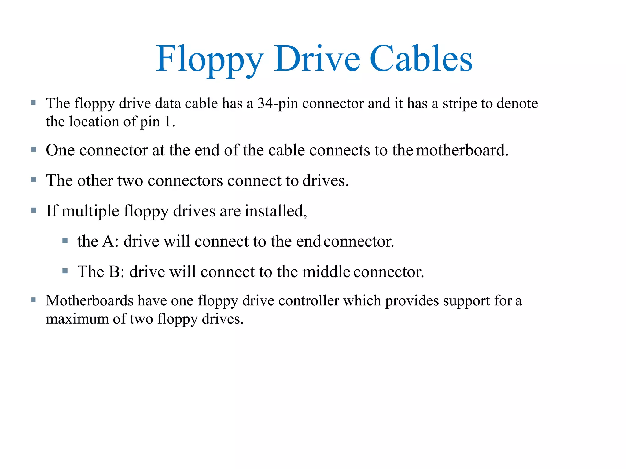 Floppy Drive Cables
 The floppy drive data cable has a 34-pin connector and it has a stripe to denote
the location of pin 1.
 One connector at the end of the cable connects to themotherboard.
 The other two connectors connect to drives.
 If multiple floppy drives are installed,
 the A: drive will connect to the endconnector.
 The B: drive will connect to the middle connector.
 Motherboards have one floppy drive controller which provides support for a
maximum of two floppy drives.
 