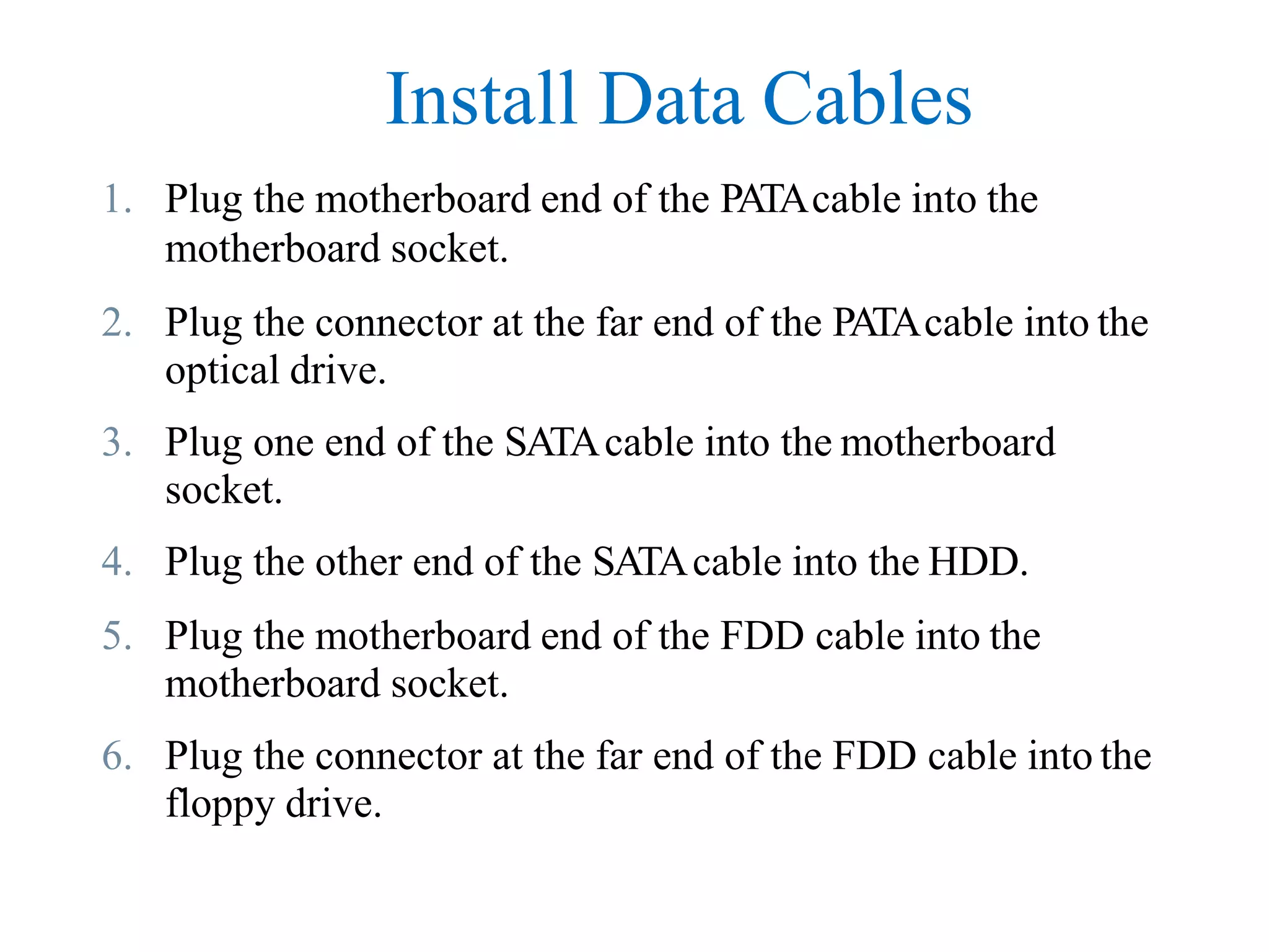 Install Data Cables
1. Plug the motherboard end of the PATAcable into the
motherboard socket.
2. Plug the connector at the far end of the PATAcable into the
optical drive.
3. Plug one end of the SATAcable into the motherboard
socket.
4. Plug the other end of the SATAcable into the HDD.
5. Plug the motherboard end of the FDD cable into the
motherboard socket.
6. Plug the connector at the far end of the FDD cable into the
floppy drive.
 