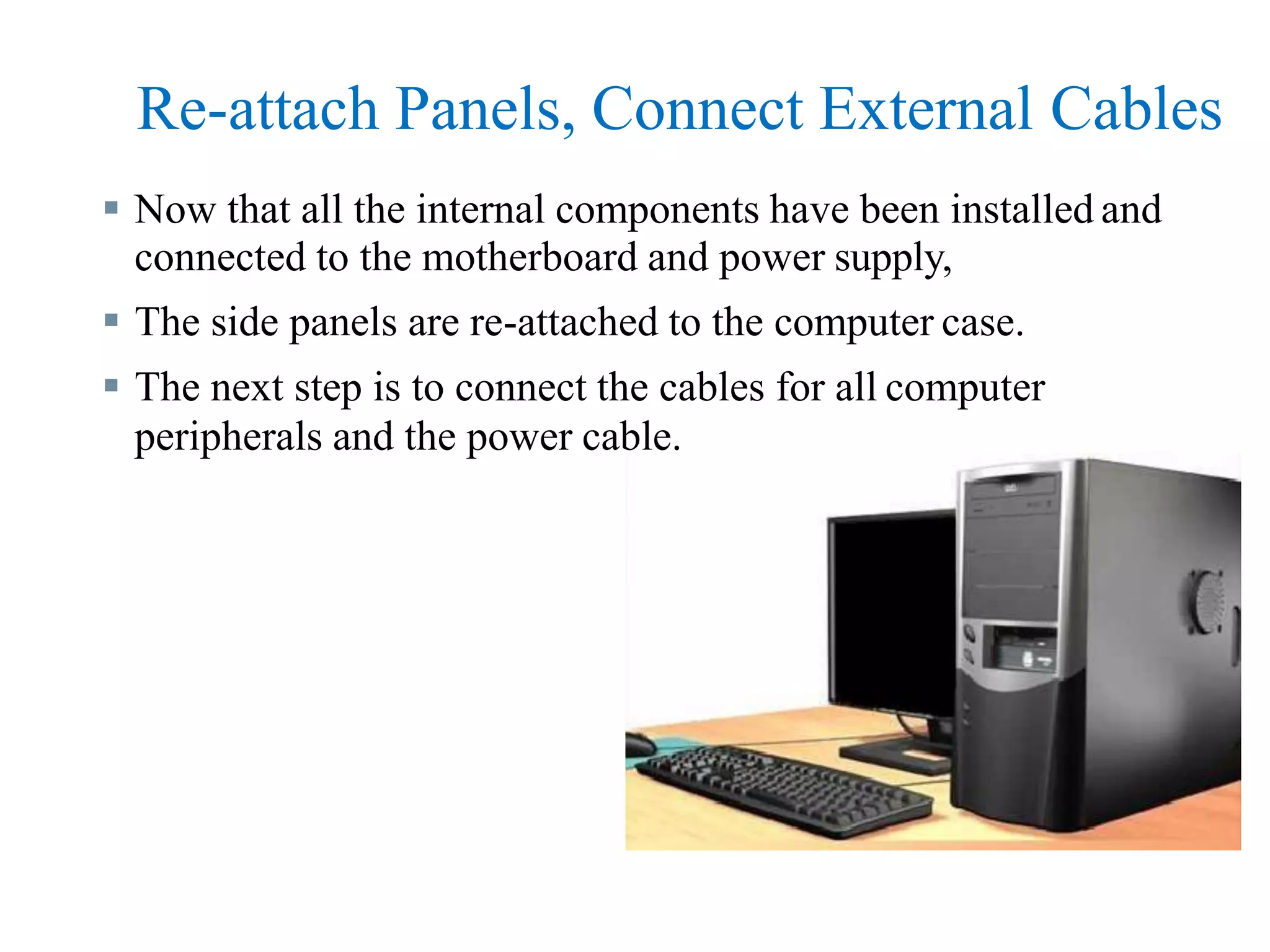 Re-attach Panels, Connect External Cables
 Now that all the internal components have been installed and
connected to the motherboard and power supply,
 The side panels are re-attached to the computer case.
 The next step is to connect the cables for all computer
peripherals and the power cable.
 