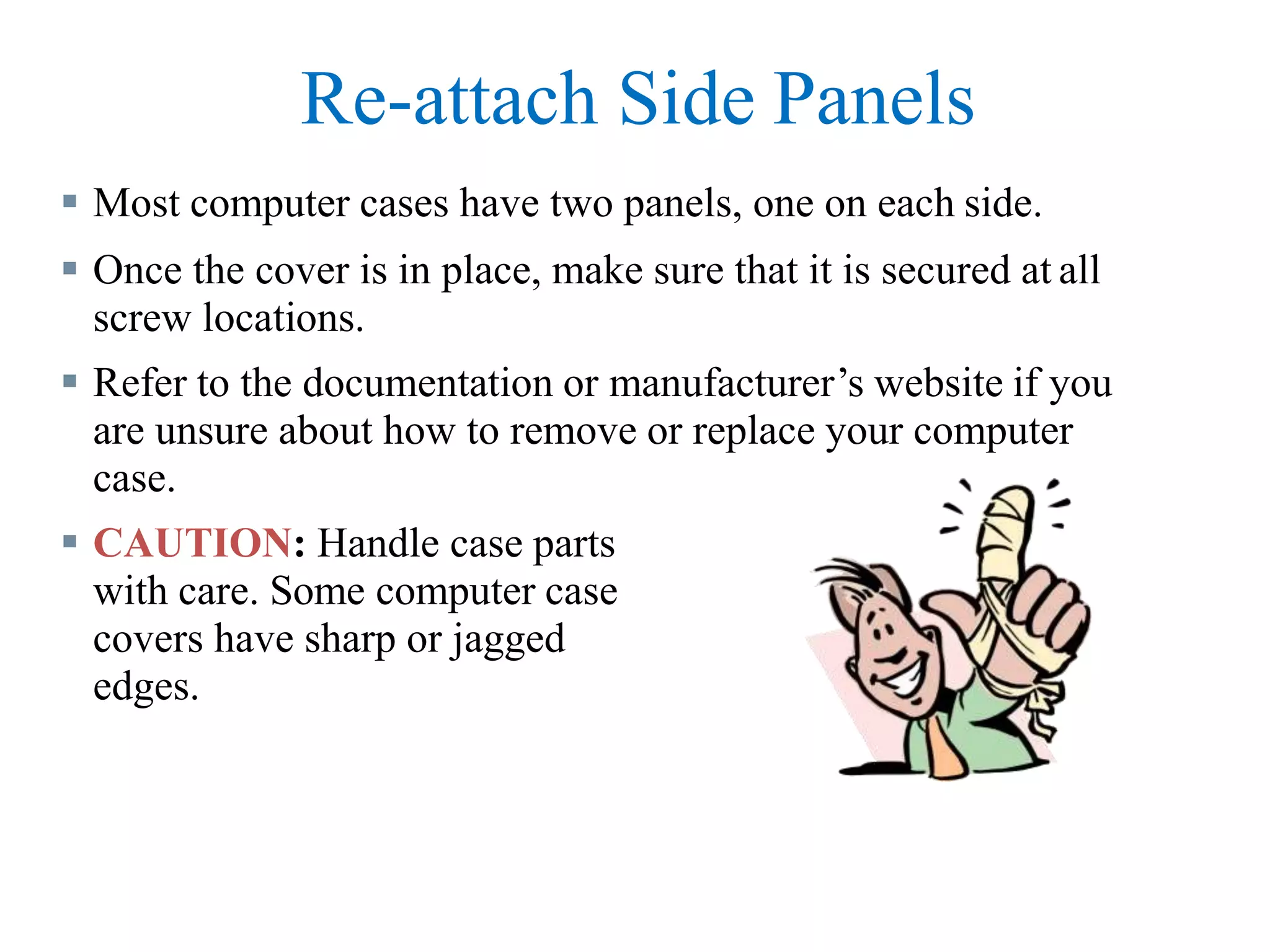 Re-attach Side Panels
 Most computer cases have two panels, one on each side.
 Once the cover is in place, make sure that it is secured at all
screw locations.
 Refer to the documentation or manufacturer’s website if you
are unsure about how to remove or replace your computer
case.
 CAUTION: Handle case parts
with care. Some computer case
covers have sharp or jagged
edges.
 