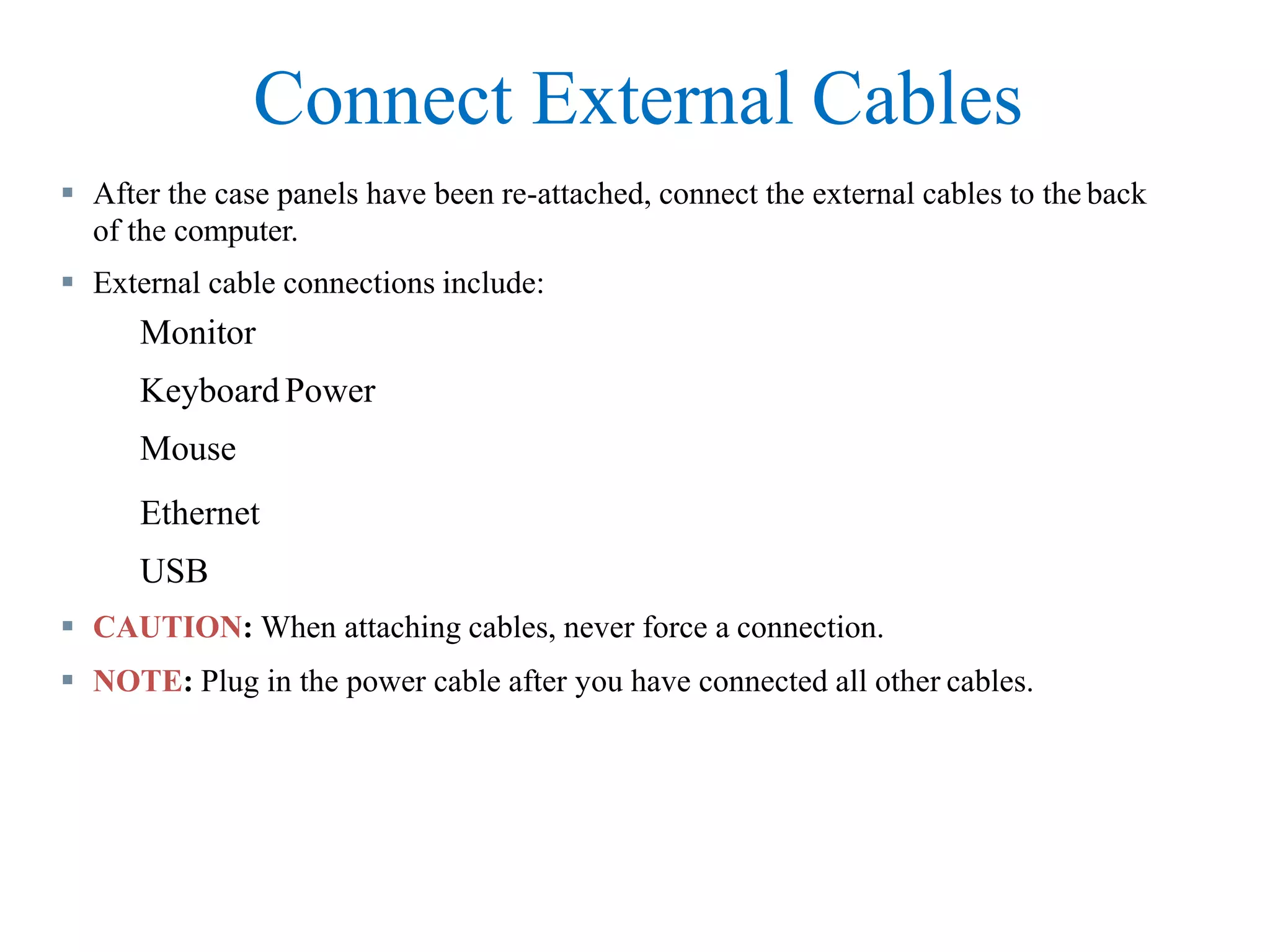 Connect External Cables
 After the case panels have been re-attached, connect the external cables to the back
of the computer.
 External cable connections include:
Monitor
Keyboard Power
Mouse
Ethernet
USB
 CAUTION: When attaching cables, never force a connection.
 NOTE: Plug in the power cable after you have connected all other cables.
 
