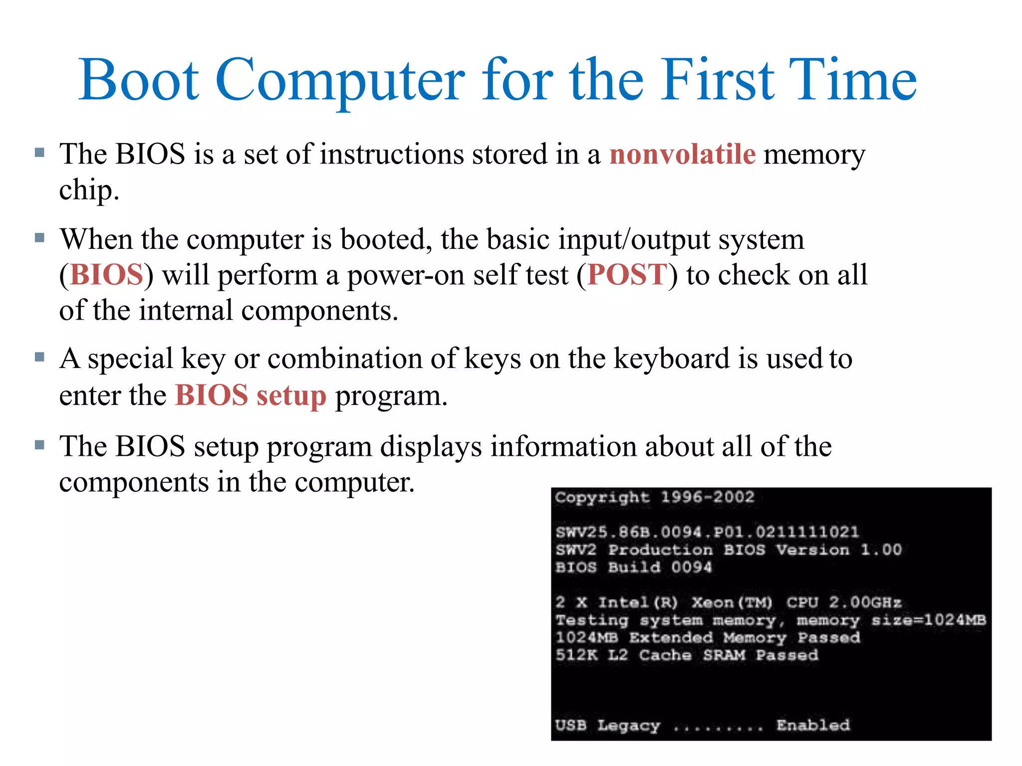 Boot Computer for the First Time
 The BIOS is a set of instructions stored in a nonvolatile memory
chip.
 When the computer is booted, the basic input/output system
(BIOS) will perform a power-on self test (POST) to check on all
of the internal components.
 A special key or combination of keys on the keyboard is used to
enter the BIOS setup program.
 The BIOS setup program displays information about all of the
components in the computer.
 
