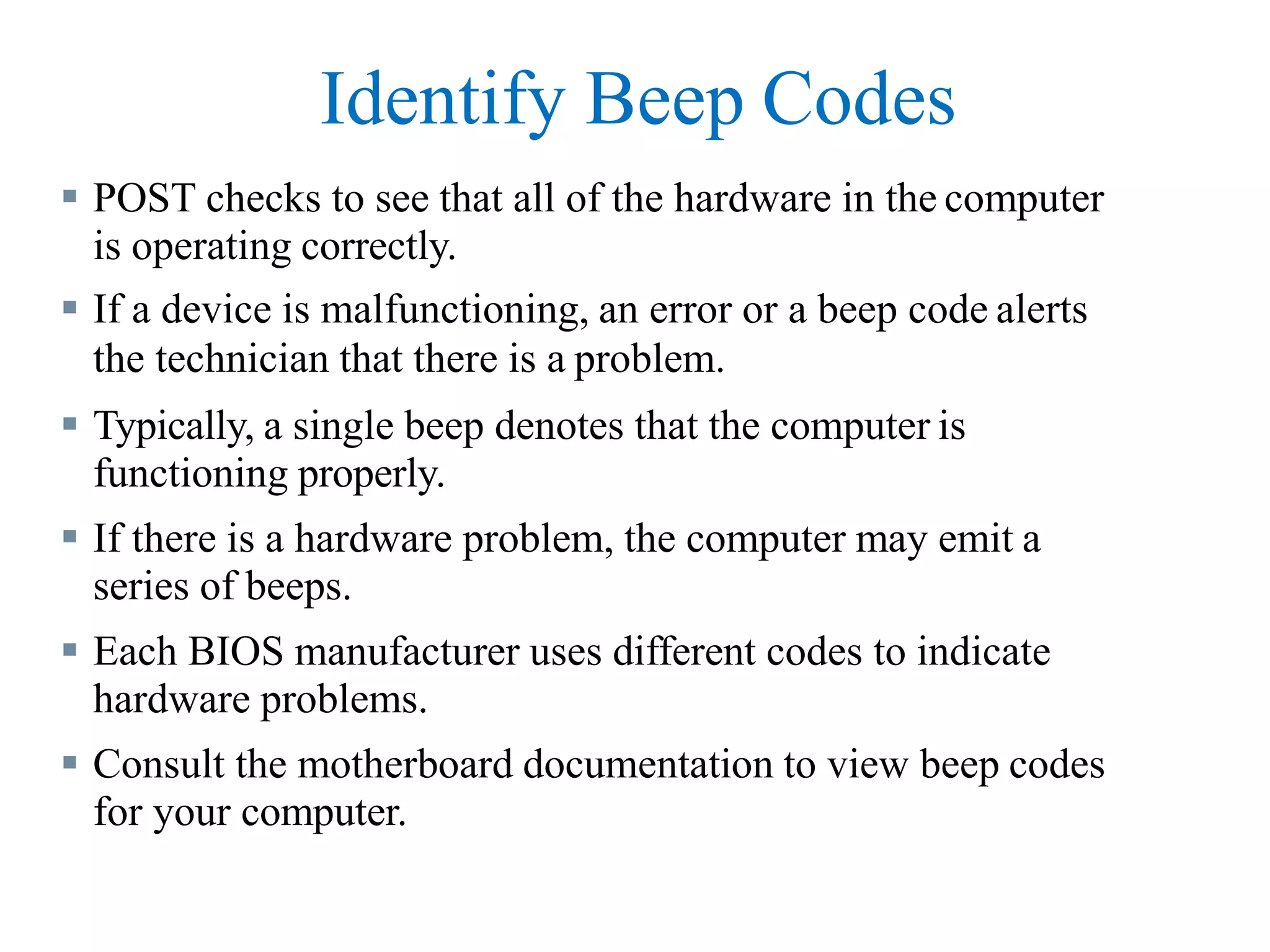Identify Beep Codes
 POST checks to see that all of the hardware in the computer
is operating correctly.
 If a device is malfunctioning, an error or a beep code alerts
the technician that there is a problem.
 Typically, a single beep denotes that the computer is
functioning properly.
 If there is a hardware problem, the computer may emit a
series of beeps.
 Each BIOS manufacturer uses different codes to indicate
hardware problems.
 Consult the motherboard documentation to view beep codes
for your computer.
 