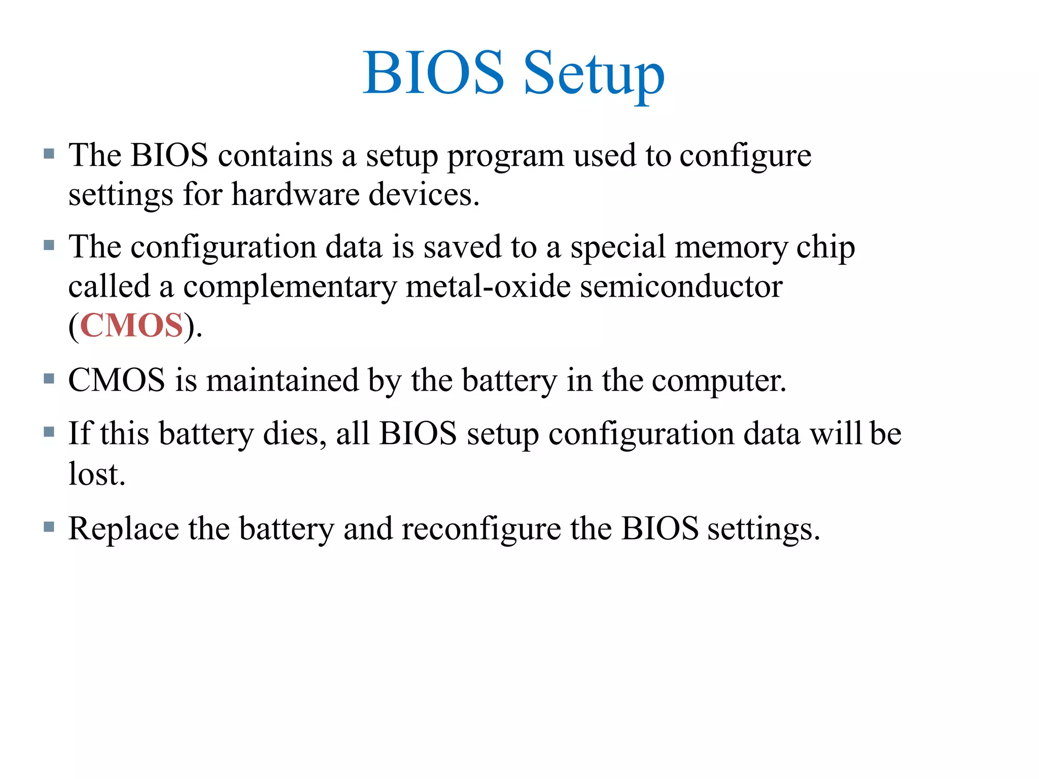 BIOS Setup
 The BIOS contains a setup program used to configure
settings for hardware devices.
 The configuration data is saved to a special memory chip
called a complementary metal-oxide semiconductor
(CMOS).
 CMOS is maintained by the battery in the computer.
 If this battery dies, all BIOS setup configuration data will be
lost.
 Replace the battery and reconfigure the BIOS settings.
 