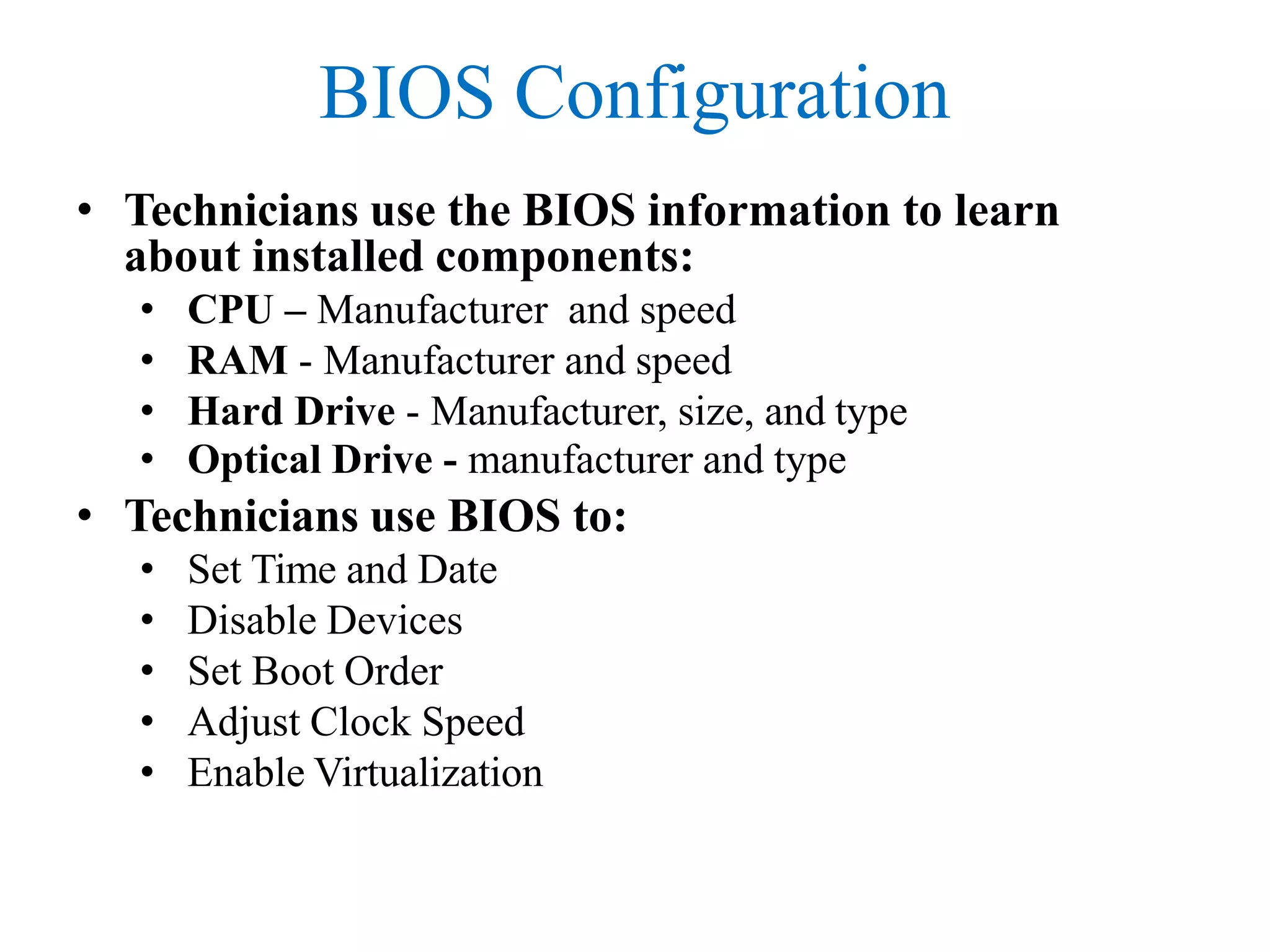 BIOS Configuration
• Technicians use the BIOS information to learn
about installed components:
• CPU – Manufacturer and speed
• RAM - Manufacturer and speed
• Hard Drive - Manufacturer, size, and type
• Optical Drive - manufacturer and type
• Technicians use BIOS to:
• Set Time and Date
• Disable Devices
• Set Boot Order
• Adjust Clock Speed
• Enable Virtualization
 