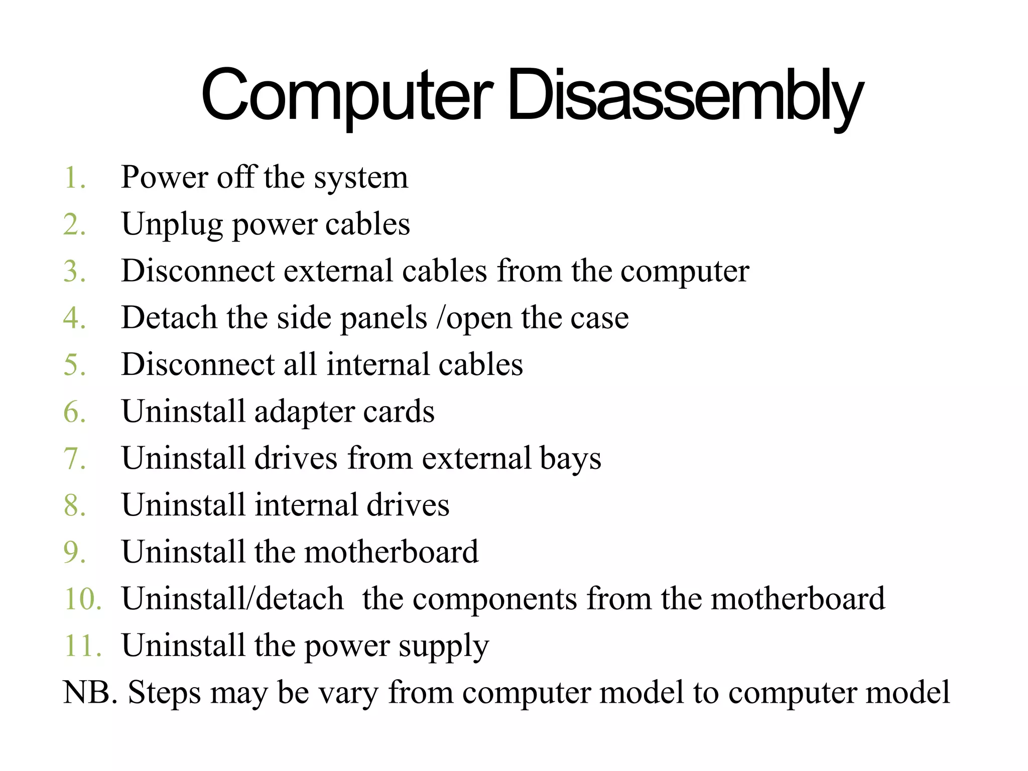 Computer Disassembly
1. Power off the system
2. Unplug power cables
3. Disconnect external cables from the computer
4. Detach the side panels /open the case
5. Disconnect all internal cables
6. Uninstall adapter cards
7. Uninstall drives from external bays
8. Uninstall internal drives
9. Uninstall the motherboard
10. Uninstall/detach the components from the motherboard
11. Uninstall the power supply
NB. Steps may be vary from computer model to computer model
 