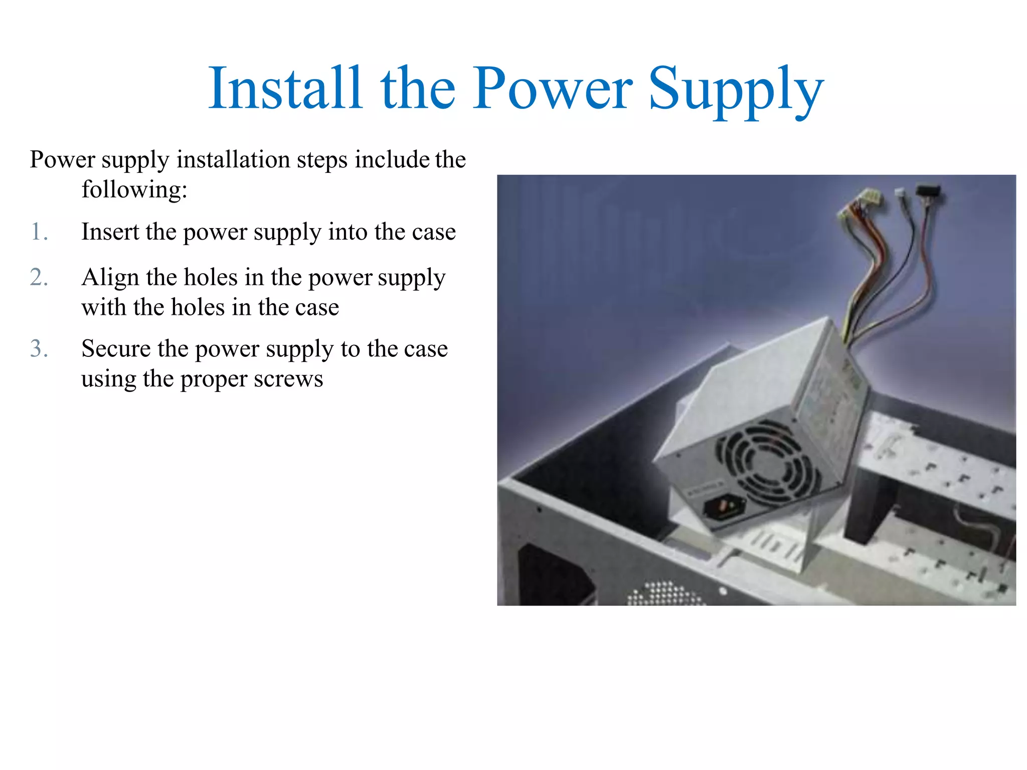 Install the Power Supply
Power supply installation steps include the
following:
1. Insert the power supply into the case
2. Align the holes in the power supply
with the holes in the case
3. Secure the power supply to the case
using the proper screws
 