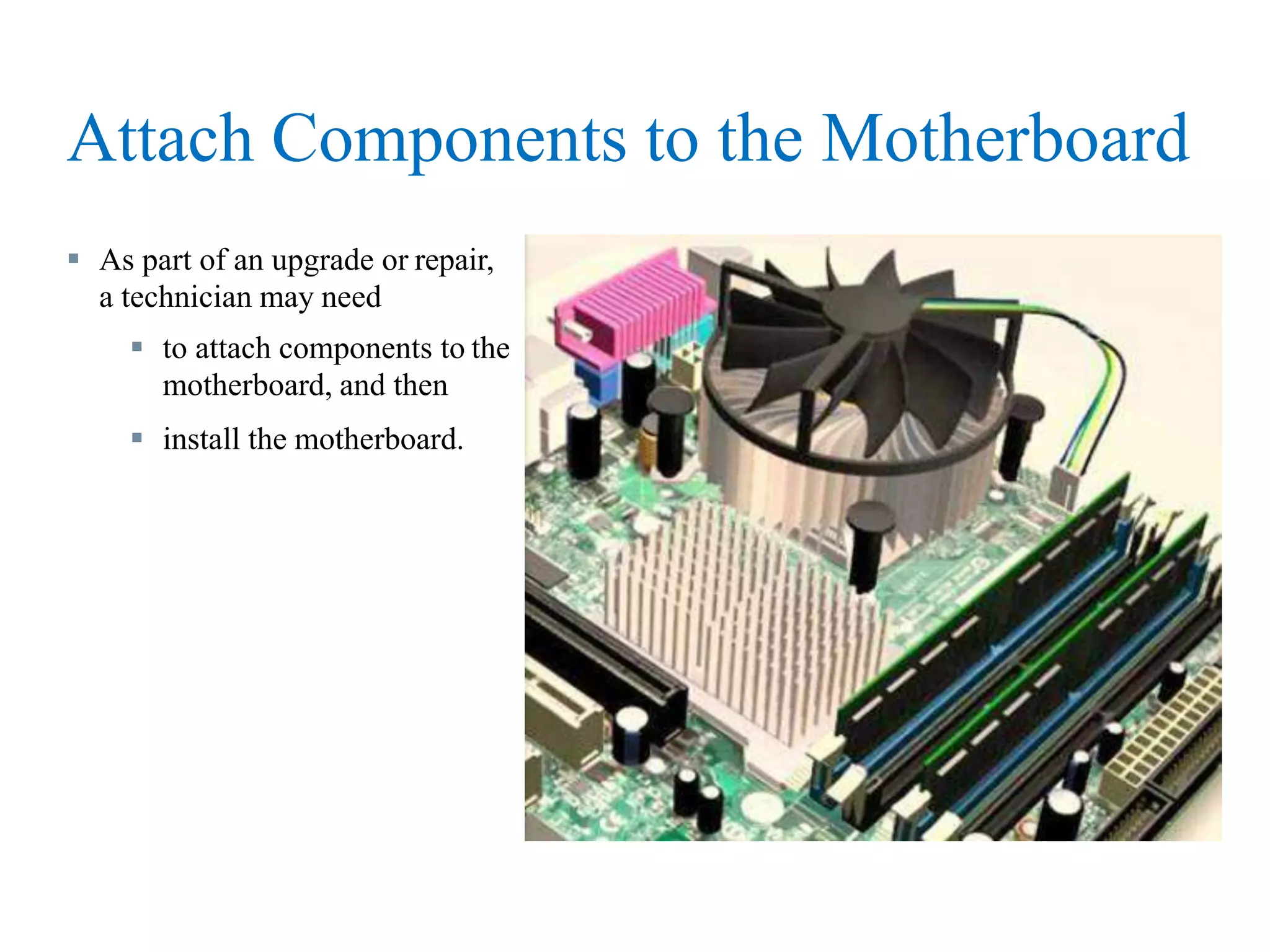 Attach Components to the Motherboard
 As part of an upgrade or repair,
a technician may need
 to attach components to the
motherboard, and then
 install the motherboard.
 