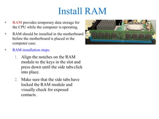 Install RAM
 RAM provides temporary data storage for
the CPU while the computer is operating.
 RAM should be installed in the motherboard
before the motherboard is placed in the
computer case.
 RAM installation steps:
1. Align the notches on the RAM
module to the keys in the slot and
press down until the side tabs click
into place.
2. Make sure that the side tabs have
locked the RAM module and
visually check for exposed
contacts.
 