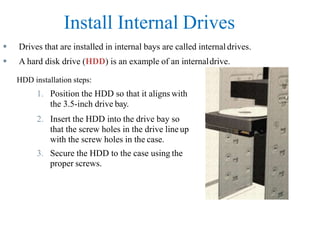 Install Internal Drives
 Drives that are installed in internal bays are called internal drives.
 A hard disk drive (HDD) is an example of an internaldrive.
HDD installation steps:
1. Position the HDD so that it aligns with
the 3.5-inch drive bay.
2. Insert the HDD into the drive bay so
that the screw holes in the drive line up
with the screw holes in the case.
3. Secure the HDD to the case using the
proper screws.
 