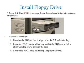 Install Floppy Drive
 A floppy disk drive (FDD) is a storage device that reads and writes informationto
a floppy disk.
 FDD installation steps:
1. Position the FDD so that it aligns with the 3.5 inch drivebay.
2. Insert the FDD into the drive bay so that the FDD screw holes
align with the screw holes in the case.
3. Secure the FDD to the case using the properscrews.
 