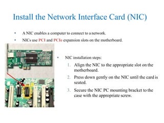 Install the Network Interface Card (NIC)
 A NIC enables a computer to connect to a network.
 NICs use PCI and PCIe expansion slots on the motherboard.
 NIC installation steps:
1. Align the NIC to the appropriate slot on the
motherboard.
2. Press down gently on the NIC until the card is
seated.
3. Secure the NIC PC mounting bracket to the
case with the appropriate screw.
 