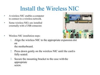 Install the Wireless NIC
 A wireless NIC enables acomputer
to connect to a wireless network.
 Some wireless NICs are installed
externally with a USB connector.
 Wireless NIC installation steps:
1. Align the wireless NIC to the appropriate expansion slot
on
the motherboard.
2. Press down gently on the wireless NIC until the card is
fully seated.
3. Secure the mounting bracket to the case with the
appropriate
screw.
 