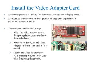 Install the Video Adapter Card
 A video adapter card is the interface between a computer and a displaymonitor.
 An upgraded video adapter card can provide better graphic capabilities for
games and graphic programs.
 Video adapter card installation steps:
1. Align the video adapter card to
the appropriate expansion sloton
the motherboard.
2. Press down gently on the video
adapter card until the card is fully
seated.
3. Secure the video adapter card
PC mounting bracket to the case
with the appropriate screw.
 