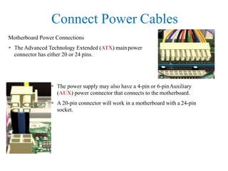 Connect Power Cables
 The power supply may also have a 4-pin or 6-pinAuxiliary
(AUX) power connector that connects to the motherboard.
 A 20-pin connector will work in a motherboard with a 24-pin
socket.
Motherboard Power Connections
 The Advanced Technology Extended (ATX) mainpower
connector has either 20 or 24 pins.
 