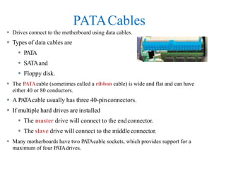 PATACables
 Drives connect to the motherboard using data cables.
 Types of data cables are
 PATA
 SATAand
 Floppy disk.
 The PATAcable (sometimes called a ribbon cable) is wide and flat and can have
either 40 or 80 conductors.
 A PATAcable usually has three 40-pinconnectors.
 If multiple hard drives are installed
 The master drive will connect to the endconnector.
 The slave drive will connect to the middleconnector.
 Many motherboards have two PATAcable sockets, which provides support for a
maximum of four PATAdrives.
 