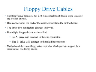 Floppy Drive Cables
 The floppy drive data cable has a 34-pin connector and it has a stripe to denote
the location of pin 1.
 One connector at the end of the cable connects to themotherboard.
 The other two connectors connect to drives.
 If multiple floppy drives are installed,
 the A: drive will connect to the endconnector.
 The B: drive will connect to the middle connector.
 Motherboards have one floppy drive controller which provides support for a
maximum of two floppy drives.
 