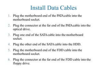 Install Data Cables
1. Plug the motherboard end of the PATAcable into the
motherboard socket.
2. Plug the connector at the far end of the PATAcable into the
optical drive.
3. Plug one end of the SATAcable into the motherboard
socket.
4. Plug the other end of the SATAcable into the HDD.
5. Plug the motherboard end of the FDD cable into the
motherboard socket.
6. Plug the connector at the far end of the FDD cable into the
floppy drive.
 