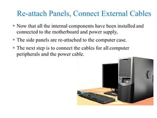 Re-attach Panels, Connect External Cables
 Now that all the internal components have been installed and
connected to the motherboard and power supply,
 The side panels are re-attached to the computer case.
 The next step is to connect the cables for all computer
peripherals and the power cable.
 
