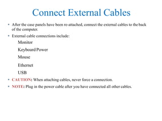 Connect External Cables
 After the case panels have been re-attached, connect the external cables to the back
of the computer.
 External cable connections include:
Monitor
Keyboard Power
Mouse
Ethernet
USB
 CAUTION: When attaching cables, never force a connection.
 NOTE: Plug in the power cable after you have connected all other cables.
 