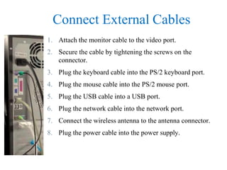 Connect External Cables
1. Attach the monitor cable to the video port.
2. Secure the cable by tightening the screws on the
connector.
3. Plug the keyboard cable into the PS/2 keyboard port.
4. Plug the mouse cable into the PS/2 mouse port.
5. Plug the USB cable into a USB port.
6. Plug the network cable into the network port.
7. Connect the wireless antenna to the antenna connector.
8. Plug the power cable into the power supply.
 