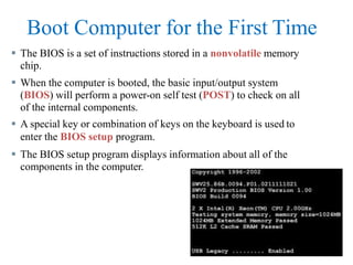 Boot Computer for the First Time
 The BIOS is a set of instructions stored in a nonvolatile memory
chip.
 When the computer is booted, the basic input/output system
(BIOS) will perform a power-on self test (POST) to check on all
of the internal components.
 A special key or combination of keys on the keyboard is used to
enter the BIOS setup program.
 The BIOS setup program displays information about all of the
components in the computer.
 