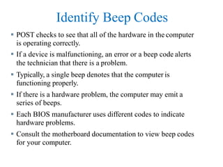 Identify Beep Codes
 POST checks to see that all of the hardware in the computer
is operating correctly.
 If a device is malfunctioning, an error or a beep code alerts
the technician that there is a problem.
 Typically, a single beep denotes that the computer is
functioning properly.
 If there is a hardware problem, the computer may emit a
series of beeps.
 Each BIOS manufacturer uses different codes to indicate
hardware problems.
 Consult the motherboard documentation to view beep codes
for your computer.
 