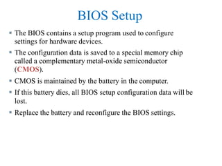 BIOS Setup
 The BIOS contains a setup program used to configure
settings for hardware devices.
 The configuration data is saved to a special memory chip
called a complementary metal-oxide semiconductor
(CMOS).
 CMOS is maintained by the battery in the computer.
 If this battery dies, all BIOS setup configuration data will be
lost.
 Replace the battery and reconfigure the BIOS settings.
 