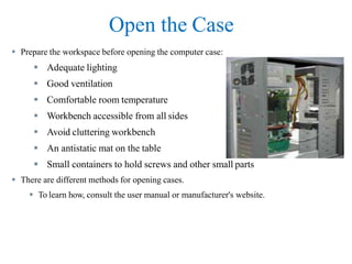 Open the Case
 Prepare the workspace before opening the computer case:
 Adequate lighting
 Good ventilation
 Comfortable room temperature
 Workbench accessible from all sides
 Avoid cluttering workbench
 An antistatic mat on the table
 Small containers to hold screws and other small parts
 There are different methods for opening cases.
 To learn how, consult the user manual or manufacturer's website.
 