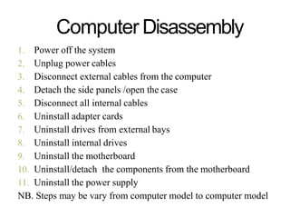Computer Disassembly
1. Power off the system
2. Unplug power cables
3. Disconnect external cables from the computer
4. Detach the side panels /open the case
5. Disconnect all internal cables
6. Uninstall adapter cards
7. Uninstall drives from external bays
8. Uninstall internal drives
9. Uninstall the motherboard
10. Uninstall/detach the components from the motherboard
11. Uninstall the power supply
NB. Steps may be vary from computer model to computer model
 
