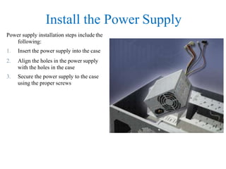 Install the Power Supply
Power supply installation steps include the
following:
1. Insert the power supply into the case
2. Align the holes in the power supply
with the holes in the case
3. Secure the power supply to the case
using the proper screws
 