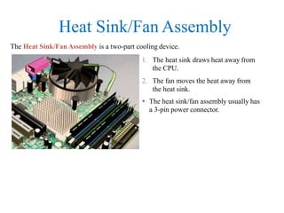 Heat Sink/Fan Assembly
The Heat Sink/Fan Assembly is a two-part cooling device.
1. The heat sink draws heat away from
the CPU.
2. The fan moves the heat away from
the heat sink.
 The heat sink/fan assembly usually has
a 3-pin power connector.
 